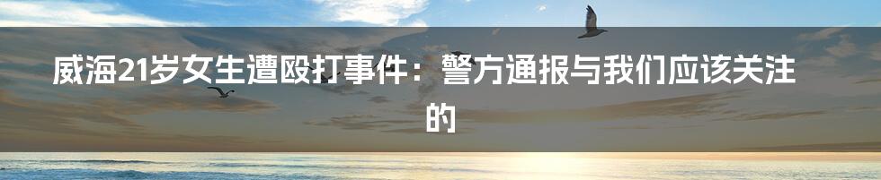 威海21岁女生遭殴打事件：警方通报与我们应该关注的