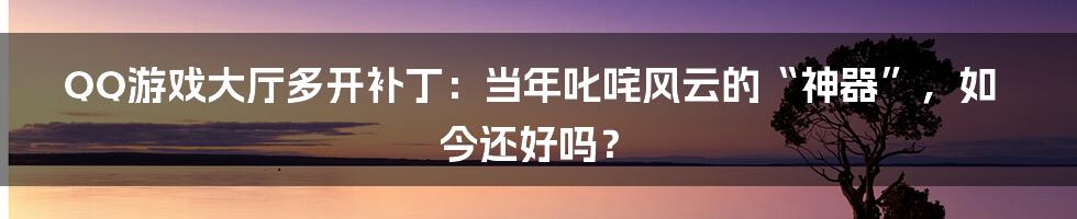 QQ游戏大厅多开补丁:当年叱咤风云的“神器”,如今还好吗?
