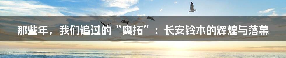 那些年，我们追过的“奥拓”：长安铃木的辉煌与落幕