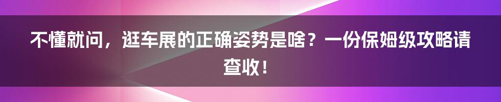 不懂就问，逛车展的正确姿势是啥？一份保姆级攻略请查收！