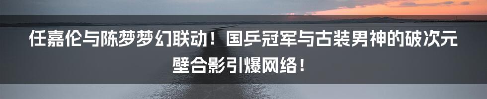 任嘉伦与陈梦梦幻联动！国乒冠军与古装男神的破次元壁合影引爆网络！