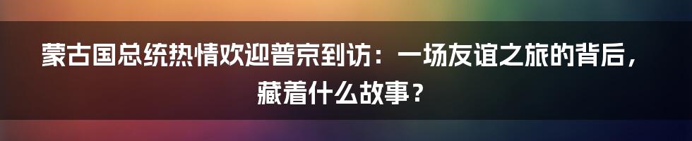 蒙古国总统热情欢迎普京到访：一场友谊之旅的背后，藏着什么故事？