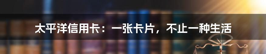 太平洋信用卡:一张卡片,不止一种生活