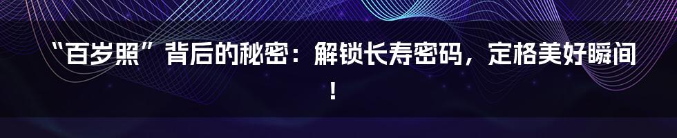 “百岁照”背后的秘密：解锁长寿密码，定格美好瞬间！