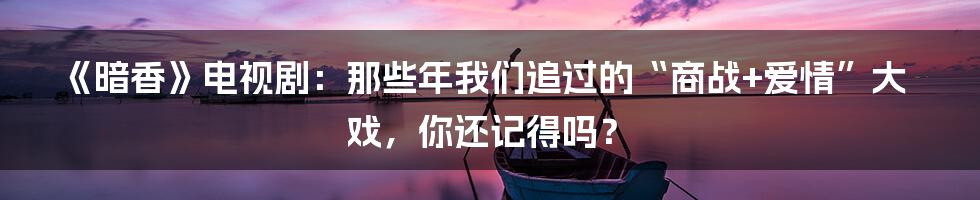 《暗香》电视剧：那些年我们追过的“商战+爱情”大戏，你还记得吗？