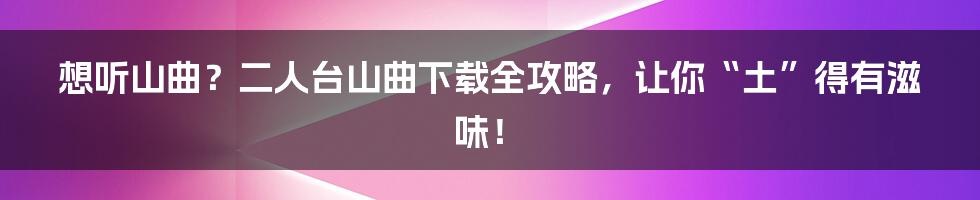 想听山曲？二人台山曲下载全攻略，让你“土”得有滋味！