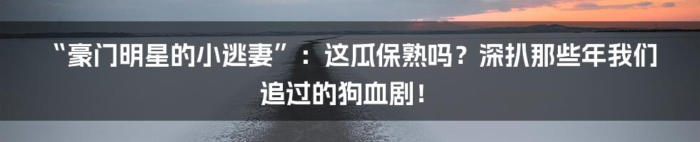 “豪门明星的小逃妻”:这瓜保熟吗?深扒那些年我们追过的狗血剧!