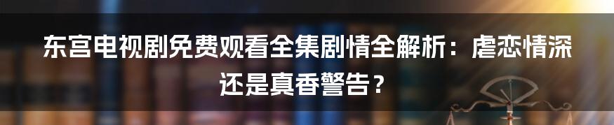 东宫电视剧免费观看全集剧情全解析：虐恋情深还是真香警告？