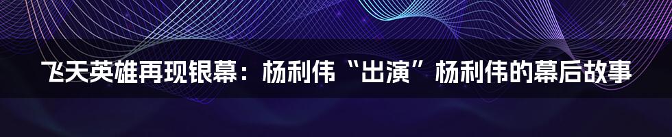 飞天英雄再现银幕：杨利伟“出演”杨利伟的幕后故事