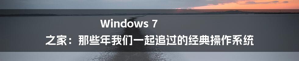 Windows 7 之家:那些年我们一起追过的经典操作系统