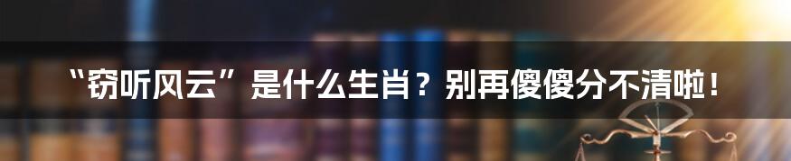 “窃听风云”是什么生肖?别再傻傻分不清啦!