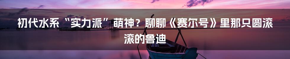 初代水系“实力派”萌神?聊聊《赛尔号》里那只圆滚滚的鲁迪