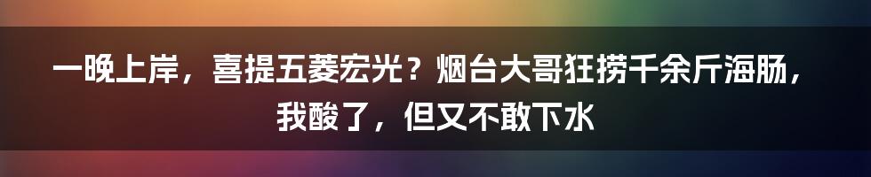 一晚上岸，喜提五菱宏光？烟台大哥狂捞千余斤海肠，我酸了，但又不敢下水