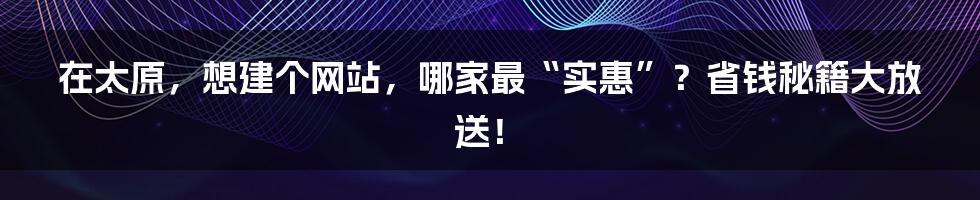 在太原,想建个网站,哪家最“实惠”?省钱秘籍大放送!