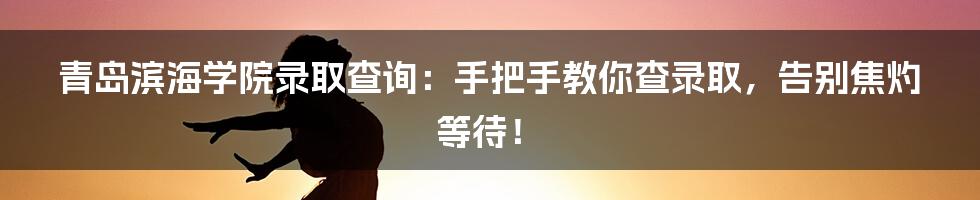 青岛滨海学院录取查询：手把手教你查录取，告别焦灼等待！