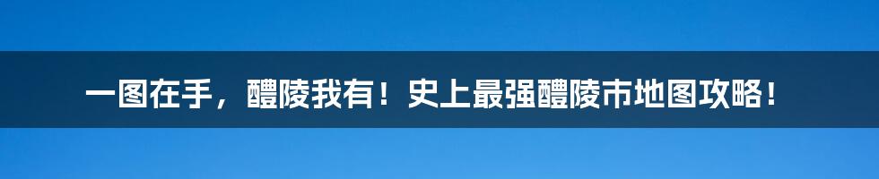 一图在手，醴陵我有！史上最强醴陵市地图攻略！