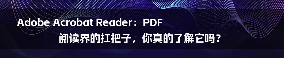 Adobe Acrobat Reader:PDF阅读界的扛把子,你真的了解它吗?