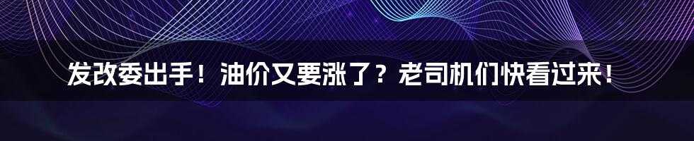 发改委出手！油价又要涨了？老司机们快看过来！