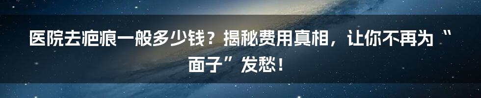 医院去疤痕一般多少钱？揭秘费用真相，让你不再为“面子”发愁！