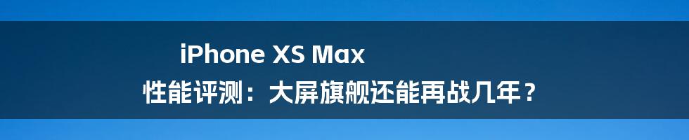 iPhone XS Max 性能评测:大屏旗舰还能再战几年?