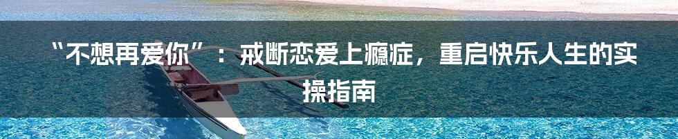 “不想再爱你”：戒断恋爱上瘾症，重启快乐人生的实操指南