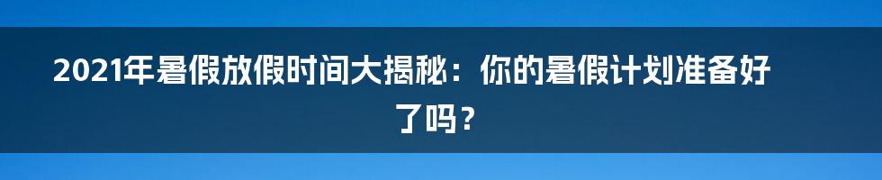 2021年暑假放假时间大揭秘：你的暑假计划准备好了吗？