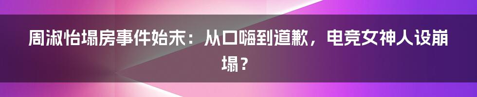 周淑怡塌房事件始末：从口嗨到道歉，电竞女神人设崩塌？