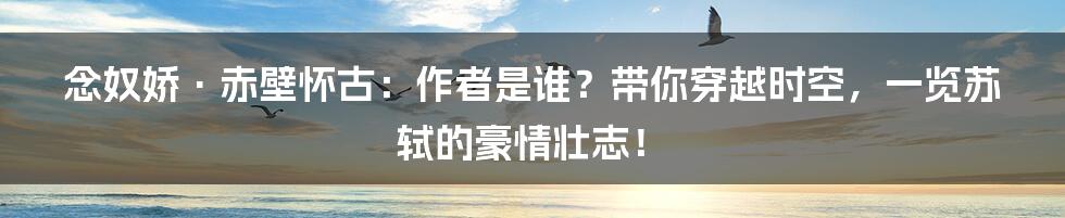 念奴娇·赤壁怀古：作者是谁？带你穿越时空，一览苏轼的豪情壮志！
