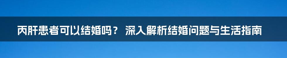 丙肝患者可以结婚吗？ 深入解析结婚问题与生活指南