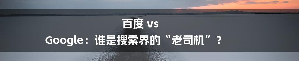 百度 vs Google:谁是搜索界的“老司机”?