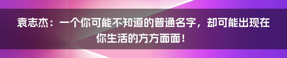 袁志杰：一个你可能不知道的普通名字，却可能出现在你生活的方方面面！