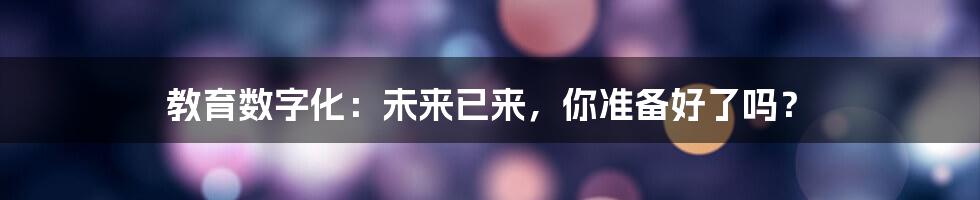 教育数字化：未来已来，你准备好了吗？