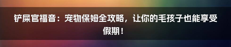 铲屎官福音：宠物保姆全攻略，让你的毛孩子也能享受假期！