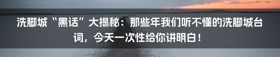 洗脚城“黑话”大揭秘：那些年我们听不懂的洗脚城台词，今天一次性给你讲明白！