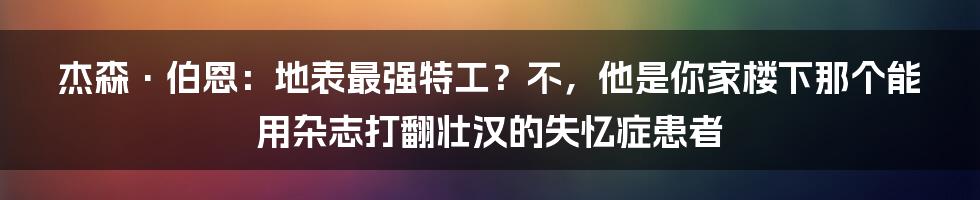 杰森·伯恩：地表最强特工？不，他是你家楼下那个能用杂志打翻壮汉的失忆症患者