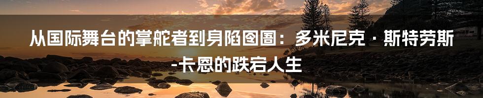 从国际舞台的掌舵者到身陷囹圄：多米尼克·斯特劳斯-卡恩的跌宕人生