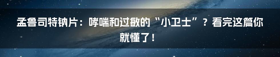 孟鲁司特钠片：哮喘和过敏的“小卫士”？看完这篇你就懂了！