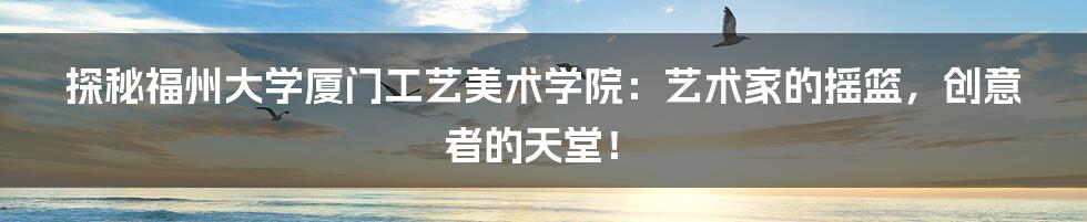 探秘福州大学厦门工艺美术学院：艺术家的摇篮，创意者的天堂！