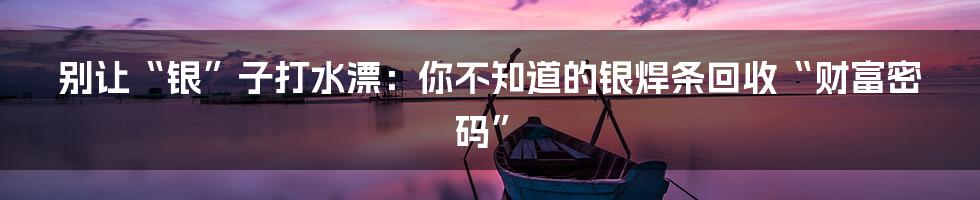 别让“银”子打水漂：你不知道的银焊条回收“财富密码”