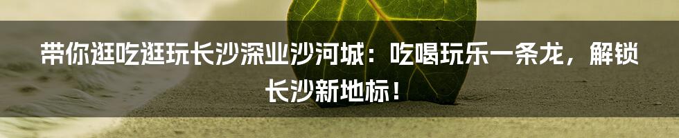 带你逛吃逛玩长沙深业沙河城：吃喝玩乐一条龙，解锁长沙新地标！