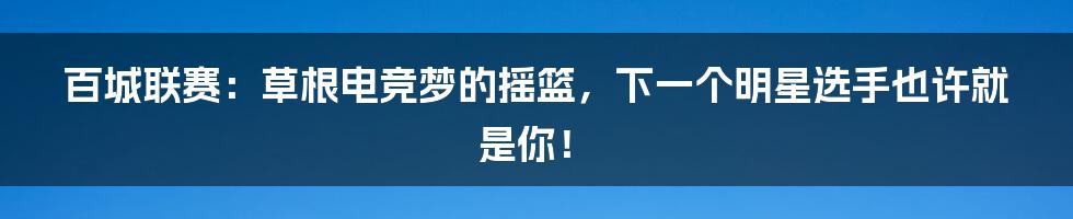 百城联赛：草根电竞梦的摇篮，下一个明星选手也许就是你！