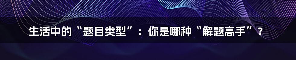 生活中的“题目类型”：你是哪种“解题高手”？