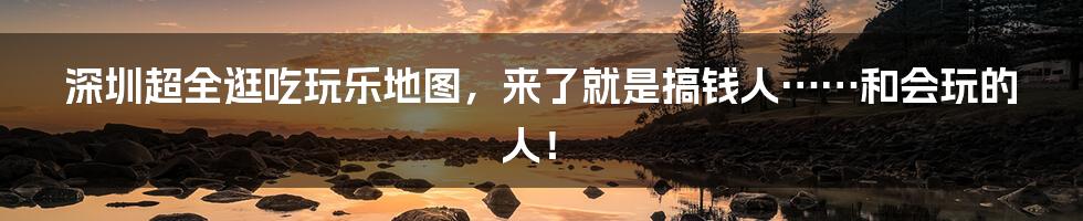 深圳超全逛吃玩乐地图，来了就是搞钱人……和会玩的人！