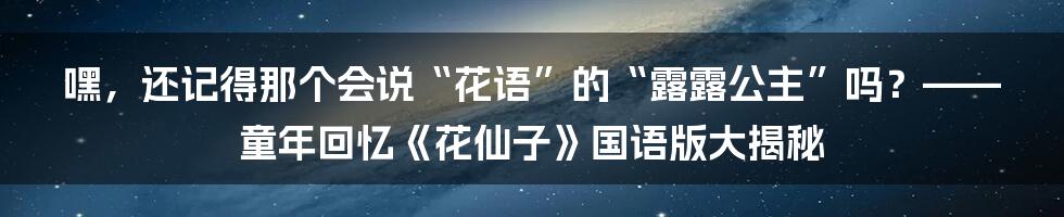嘿，还记得那个会说“花语”的“露露公主”吗？——童年回忆《花仙子》国语版大揭秘