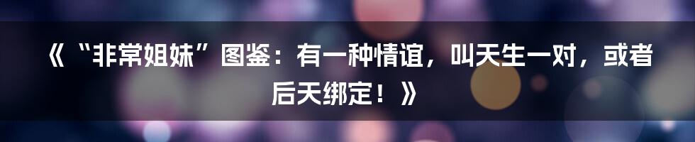 《“非常姐妹”图鉴：有一种情谊，叫天生一对，或者后天绑定！》