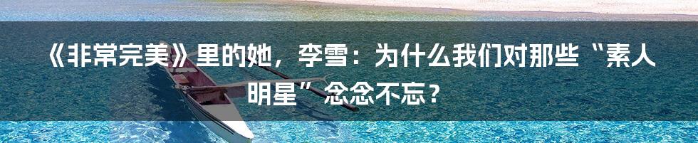 《非常完美》里的她，李雪：为什么我们对那些“素人明星”念念不忘？