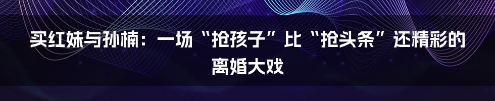 买红妹与孙楠：一场“抢孩子”比“抢头条”还精彩的离婚大戏