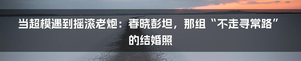 当超模遇到摇滚老炮：春晓彭坦，那组“不走寻常路”的结婚照