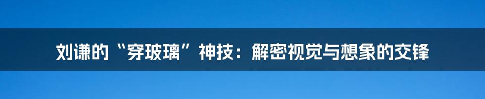 刘谦的“穿玻璃”神技：解密视觉与想象的交锋