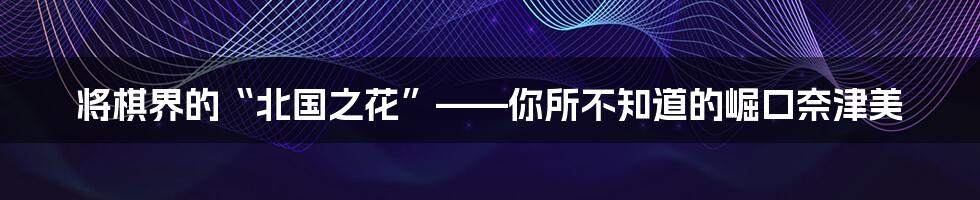 将棋界的“北国之花”——你所不知道的崛口奈津美